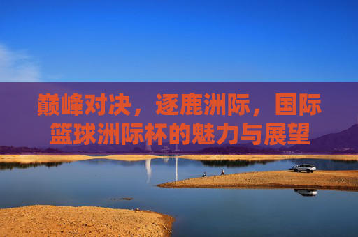 巅峰对决，逐鹿洲际，国际篮球洲际杯的魅力与展望