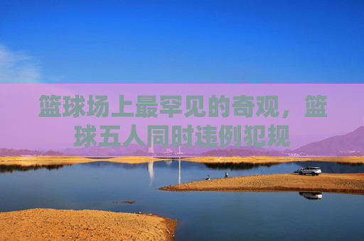篮球场上最罕见的奇观，篮球五人同时违例犯规