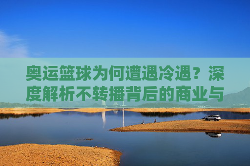 奥运篮球为何遭遇冷遇？深度解析不转播背后的商业与竞技逻辑