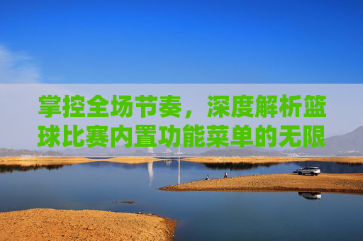 掌控全场节奏，深度解析篮球比赛内置功能菜单的无限可能