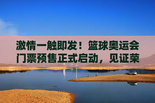 激情一触即发！篮球奥运会门票预售正式启动，见证荣耀时刻