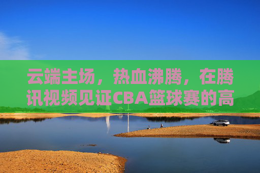 云端主场，热血沸腾，在腾讯视频见证CBA篮球赛的高光时刻