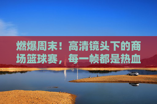 燃爆周末！高清镜头下的商场篮球赛，每一帧都是热血沸腾的青春