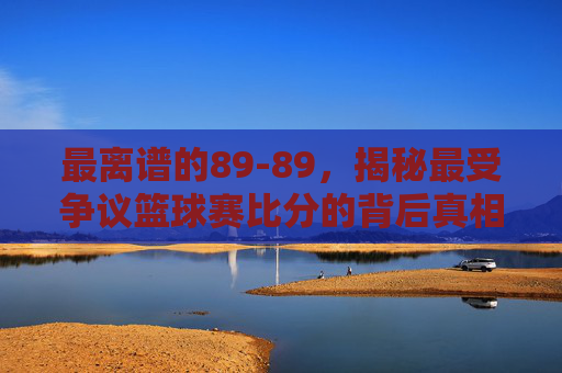最离谱的89-89，揭秘最受争议篮球赛比分的背后真相
