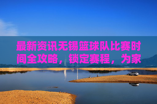 最新资讯无锡篮球队比赛时间全攻略，锁定赛程，为家乡荣耀呐喊！