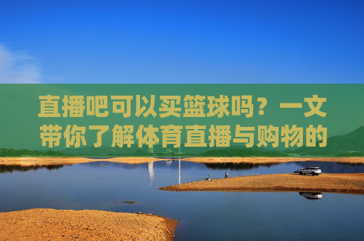 直播吧可以买篮球吗？一文带你了解体育直播与购物的区别