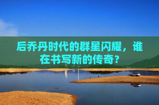 后乔丹时代的群星闪耀，谁在书写新的传奇？
