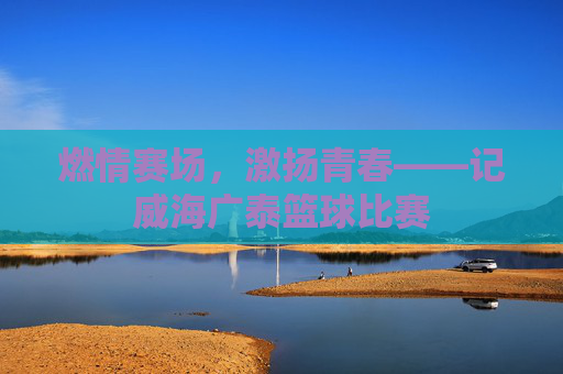 燃情赛场，激扬青春——记威海广泰篮球比赛