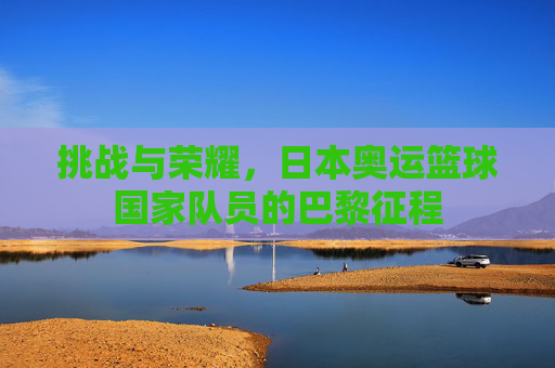 挑战与荣耀，日本奥运篮球国家队员的巴黎征程