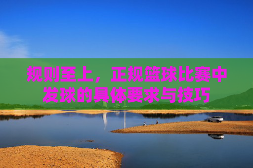 规则至上，正规篮球比赛中发球的具体要求与技巧