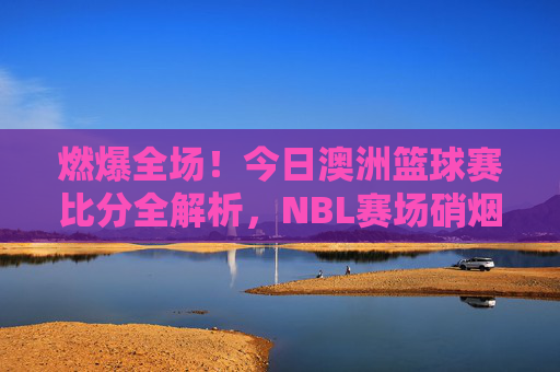 燃爆全场！今日澳洲篮球赛比分全解析，NBL赛场硝烟再起