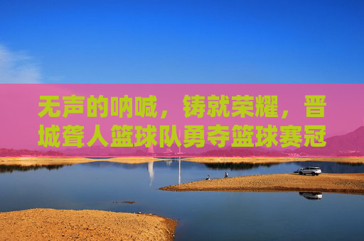 无声的呐喊，铸就荣耀，晋城聋人篮球队勇夺篮球赛冠军
