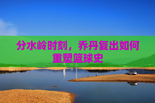 分水岭时刻，乔丹复出如何重塑篮球史