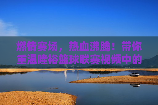 燃情赛场，热血沸腾！带你重温隆裕篮球联赛视频中的每一个高光时刻