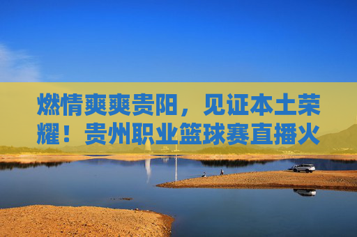燃情爽爽贵阳，见证本土荣耀！贵州职业篮球赛直播火热开启