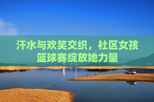 汗水与欢笑交织，社区女孩篮球赛绽放她力量