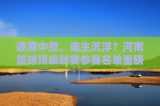逐鹿中原，谁主沉浮？河南篮球顶级联赛参赛名单重磅揭晓