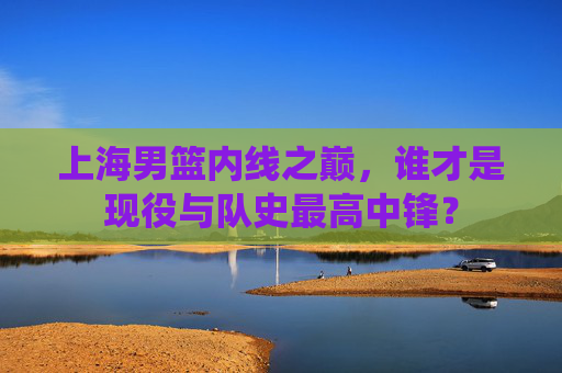 上海男篮内线之巅，谁才是现役与队史最高中锋？
