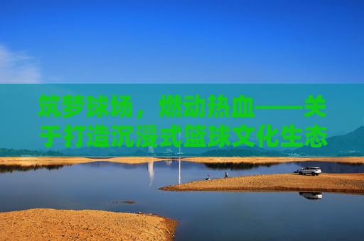 筑梦球场，燃动热血——关于打造沉浸式篮球文化生态的全方位策划方案