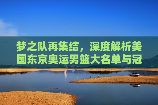 梦之队再集结，深度解析美国东京奥运男篮大名单与冠军征程