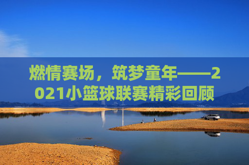 燃情赛场，筑梦童年——2021小篮球联赛精彩回顾