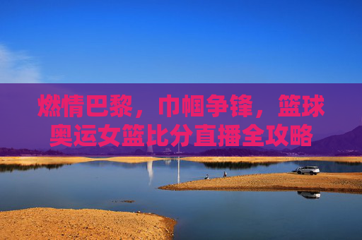 燃情巴黎，巾帼争锋，篮球奥运女篮比分直播全攻略