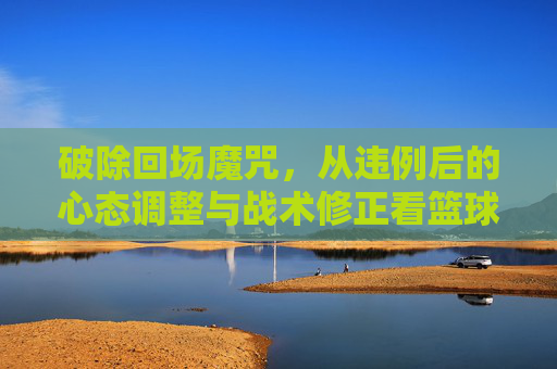 破除回场魔咒，从违例后的心态调整与战术修正看篮球智慧