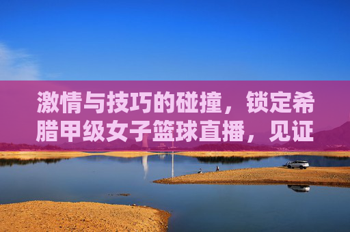 激情与技巧的碰撞，锁定希腊甲级女子篮球直播，见证巾帼英雄的荣耀时刻