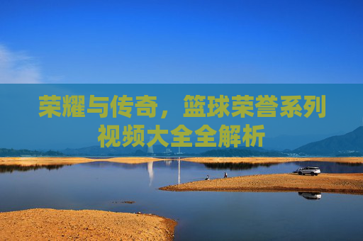 荣耀与传奇，篮球荣誉系列视频大全全解析
