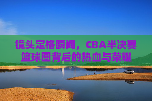 镜头定格瞬间，CBA半决赛篮球图背后的热血与荣耀