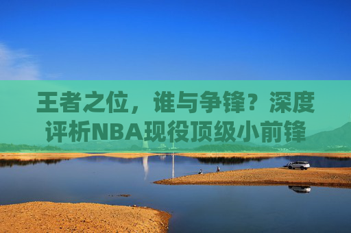 王者之位，谁与争锋？深度评析NBA现役顶级小前锋