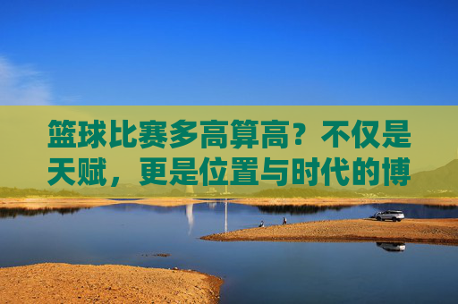 篮球比赛多高算高？不仅是天赋，更是位置与时代的博弈