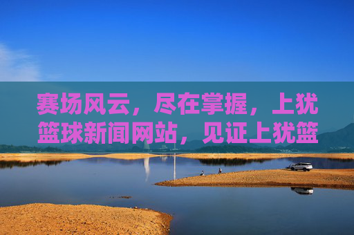 赛场风云，尽在掌握，上犹篮球新闻网站，见证上犹篮球的每一次飞跃