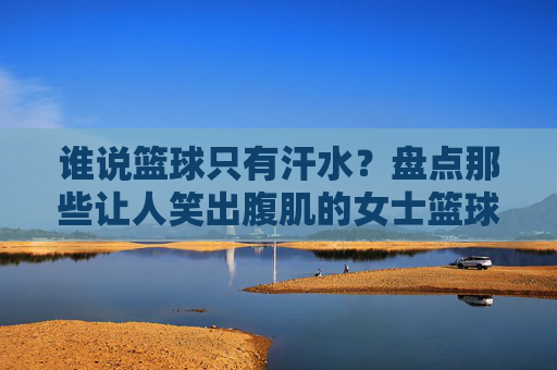 谁说篮球只有汗水？盘点那些让人笑出腹肌的女士篮球搞笑比赛视频
