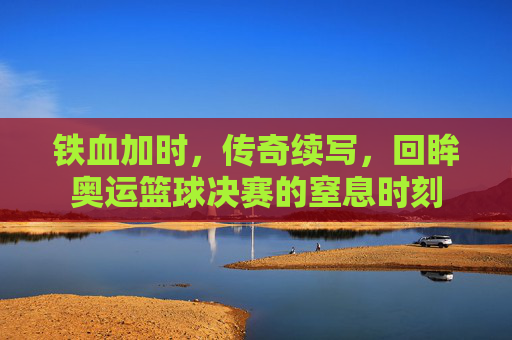 铁血加时，传奇续写，回眸奥运篮球决赛的窒息时刻