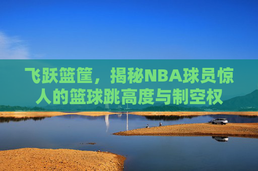 飞跃篮筐，揭秘NBA球员惊人的篮球跳高度与制空权