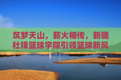 筑梦天山，薪火相传，新疆杜锋篮球学院引领篮球新风尚