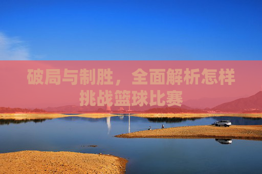 破局与制胜，全面解析怎样挑战篮球比赛