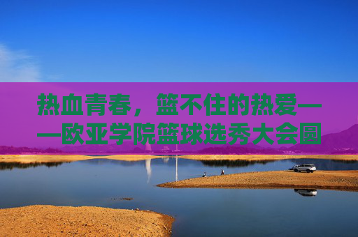 热血青春，篮不住的热爱——欧亚学院篮球选秀大会圆满落幕