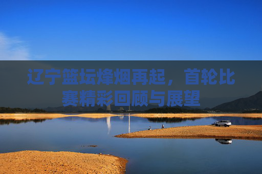 辽宁篮坛烽烟再起，首轮比赛精彩回顾与展望