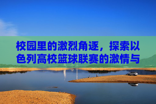 校园里的激烈角逐，探索以色列高校篮球联赛的激情与荣耀