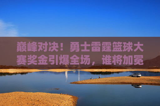 巅峰对决！勇士雷霆篮球大赛奖金引爆全场，谁将加冕新王？