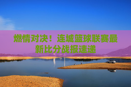 燃情对决！连城篮球联赛最新比分战报速递