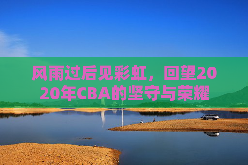 风雨过后见彩虹，回望2020年CBA的坚守与荣耀