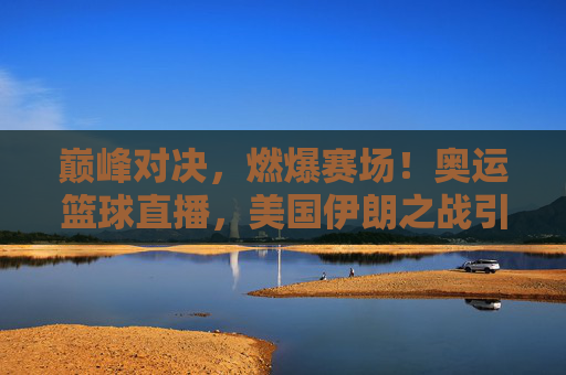 巅峰对决，燃爆赛场！奥运篮球直播，美国伊朗之战引爆全球关注