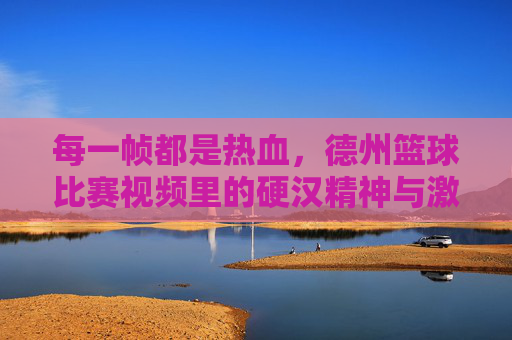 每一帧都是热血，德州篮球比赛视频里的硬汉精神与激情碰撞