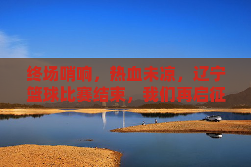 终场哨响，热血未凉，辽宁篮球比赛结束，我们再启征程