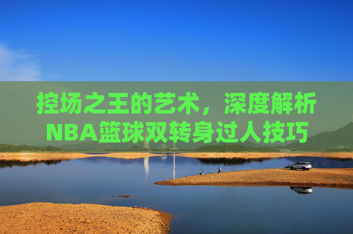 控场之王的艺术，深度解析NBA篮球双转身过人技巧