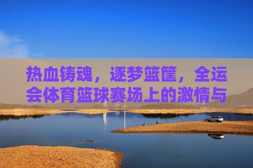 热血铸魂，逐梦篮筐，全运会体育篮球赛场上的激情与荣耀