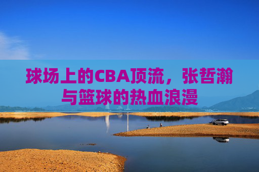 球场上的CBA顶流，张哲瀚与篮球的热血浪漫